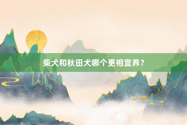 柴犬和秋田犬哪个更相宜养？